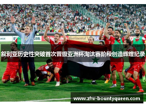 叙利亚历史性突破首次晋级亚洲杯淘汰赛阶段创造辉煌纪录