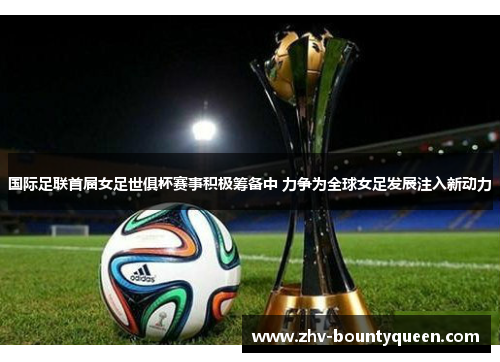 国际足联首届女足世俱杯赛事积极筹备中 力争为全球女足发展注入新动力