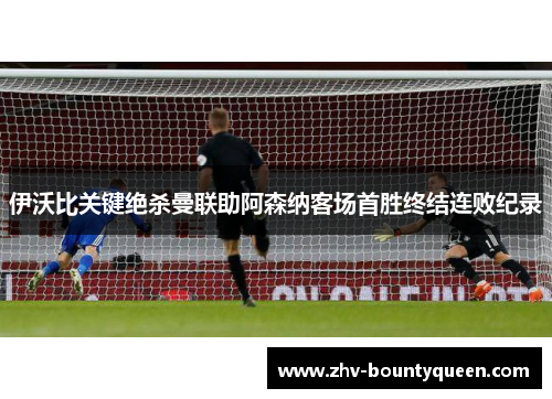 伊沃比关键绝杀曼联助阿森纳客场首胜终结连败纪录