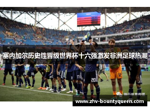 塞内加尔历史性晋级世界杯十六强激发非洲足球热潮