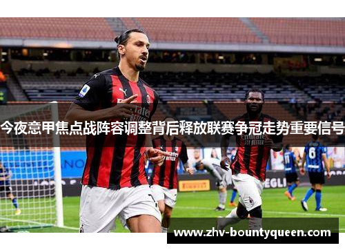 今夜意甲焦点战阵容调整背后释放联赛争冠走势重要信号